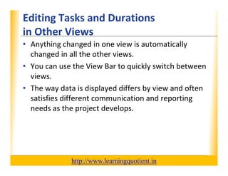 Editing Tasks and Durations                                       XP
      in Other Views
      in Other Views
      • Anything changed in one view is automatically 
        changed in all the other views.
        changed in all the other views
      • You can use the View Bar to quickly switch between 
        views.
        views
      • The way data is displayed differs by view and often 
        satisfies different communication and reporting 
        satisfies different communication and reporting
        needs as the project develops.




                                       http://www.learningquotient.in
New Perspectives on Microsoft Project 2010                                   26
 