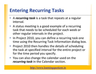 Entering Recurring Tasks                                          XP

      • A recurring task is a task that repeats at a regular 
        interval.  
      • A status meeting is a good example of a recurring 
        task that needs to be scheduled for each week or 
        other regular intervals in the project.
          h         l         l     h
      • In Project 2010, you can define a recurring task one 
        time using the Recurring Task Information dialog box.
        time using the Recurring Task Information dialog box
      • Project 2010 then handles the details of scheduling 
                      p                               p j
        the task at specified interval for the entire project or 
        for the time period you specify.
      • You can also change the calendar used on the 
        recurring task in the Calendar section.
                                       http://www.learningquotient.in
New Perspectives on Microsoft Project 2010                                   28
 