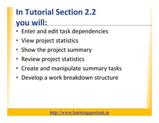 In Tutorial Section 2.2                                           XP
      you will:
      you will:
      •     Enter and edit task dependencies
      •     View project statistics
      •     Show the project summary
      •     Review project statistics
      •     Create and manipulate summary tasks
            Create and manipulate summary tasks
      •     Develop a work breakdown structure




                                       http://www.learningquotient.in
New Perspectives on Microsoft Project 2010                                   3
 