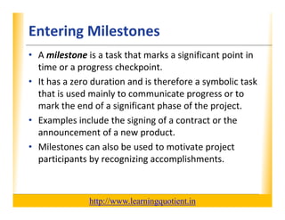 Entering Milestones                                               XP

      • A milestone is a task that marks a significant point in 
        time or a progress checkpoint.
        time or a progress checkpoint
      • It has a zero duration and is therefore a symbolic task 
        that is used mainly to communicate progress or to 
        that is used mainly to communicate progress or to
        mark the end of a significant phase of the project.
      • Examples include the signing of a contract or the 
              p                 g g
        announcement of a new product.
                                                   p j
      • Milestones can also be used to motivate project 
        participants by recognizing accomplishments.



                                       http://www.learningquotient.in
New Perspectives on Microsoft Project 2010                                   30
 