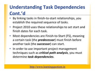 Understanding Task Dependencies 
                                    XP
      Cont. d
      Cont ’d
      • By linking tasks in finish‐to‐start relationships, you 
        establish the required sequence of tasks.
        establish the required sequence of tasks
      • Project 2010 uses these relationships to set start and 
        finish dates for each task.
        finish dates for each task.
      • Most dependencies are Finish‐to‐Start (FS), meaning 
        a certain task (the predecessor) must finish before 
                       (     p            )
        another task (the successor) can start.
                           p         p j           g
      • In order to use important project management 
        techniques such as critical path analysis, you must 
        determine task dependencies.

                                       http://www.learningquotient.in
New Perspectives on Microsoft Project 2010                              33
 