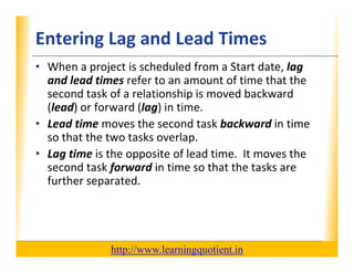 Entering Lag and Lead Times                                       XP

      • When a project is scheduled from a Start date, lag 
        and lead times refer to an amount of time that the 
        second task of a relationship is moved backward 
        (lead) or forward (lag) in time.
      • Lead time moves the second task backward in time 
            d              h         d kb k         d
        so that the two tasks overlap.  
      • Lag time is the opposite of lead time It moves the
        Lag time is the opposite of lead time.  It moves the 
        second task forward in time so that the tasks are 
        further separated.  




                                       http://www.learningquotient.in
New Perspectives on Microsoft Project 2010                                   39
 