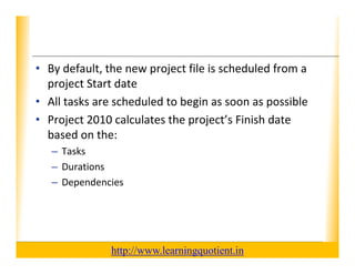 XP

      • By default, the new project file is scheduled from a 
        project Start date
        project Start date
      • All tasks are scheduled to begin as soon as possible
      • Project 2010 calculates the project’s Finish date
        Project 2010 calculates the project s Finish date 
        based on the: 
             – Tasks
             – Durations
             – Dependencies




                                       http://www.learningquotient.in
New Perspectives on Microsoft Project 2010                                   4
 