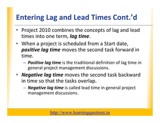 Entering Lag and Lead Times Cont.’d                                   XP

      • Project 2010 combines the concepts of lag and lead 
        times into one term, lag time.  
                            , g
      • When a project is scheduled from a Start date, 
        positive lag time moves the second task forward in 
        time.
             – Positive lag time is the traditional definition of lag time in 
               general project management discussions.
               general project management discussions.
      • Negative lag time moves the second task backward 
        in time so that the tasks overlap.  
             – Negative lag time is called lead time in general project 
               management discussions.



                                       http://www.learningquotient.in
New Perspectives on Microsoft Project 2010                                       41
 