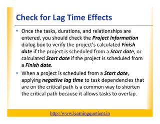 Check for Lag Time Effects                                        XP

      • Once the tasks, durations, and relationships are 
        entered, you should check the Project Information
        entered you should check the Project Information
        dialog box to verify the project’s calculated Finish 
        date if the project is scheduled from a Start date, or 
                     p j
        calculated Start date if the project is scheduled from 
        a Finish date.
      • When a project is scheduled from a Start date, 
        applying negative lag time to task dependencies that 
        are on the critical path is a common way to shorten 
                th iti l th i                       t h t
        the critical path because it allows tasks to overlap.


                                       http://www.learningquotient.in
New Perspectives on Microsoft Project 2010                                   44
 