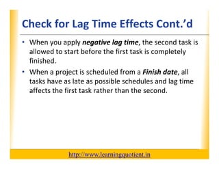 Check for Lag Time Effects Cont.’dXP
      • When you apply negative lag time, the second task is 
        allowed to start before the first task is completely 
        allowed to start before the first task is completely
        finished.
      • When a project is scheduled from a Finish date, all
        When a project is scheduled from a Finish date, all 
        tasks have as late as possible schedules and lag time 
        affects the first task rather than the second.




                                       http://www.learningquotient.in
New Perspectives on Microsoft Project 2010                              45
 