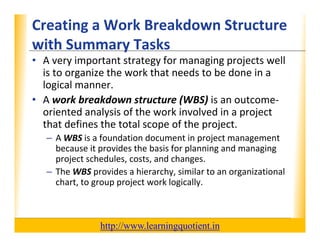 Creating a Work Breakdown Structure 
                                        XP
      with Summary Tasks
      with Summary Tasks
      • A very important strategy for managing projects well 
        is to organize the work that needs to be done in a 
                g
        logical manner.
      • A work breakdown structure (WBS) is an outcome‐
        oriented analysis of the work involved in a project 
                d     l     f h      k     l d
        that defines the total scope of the project.
             – A WBS is a foundation document in project management
               A WBS is a foundation document in project management 
               because it provides the basis for planning and managing 
               project schedules, costs, and changes.
             – The WBS provides a hierarchy similar to an organizational
               The WBS provides a hierarchy, similar to an organizational 
               chart, to group project work logically.



                                       http://www.learningquotient.in
New Perspectives on Microsoft Project 2010                                   47
 