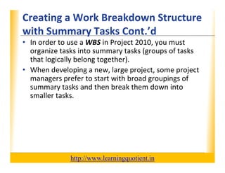 Creating a Work Breakdown Structure 
                                        XP
      with Summary Tasks Cont. d
      with Summary Tasks Cont ’d
      • In order to use a WBS in Project 2010, you must 
        organize tasks into summary tasks (groups of tasks 
          g                         y      (g p
        that logically belong together).
      • When developing a new, large project, some project 
        managers prefer to start with broad groupings of 
                       f             hb d               f
        summary tasks and then break them down into 
        smaller tasks.
        smaller tasks.




                                       http://www.learningquotient.in
New Perspectives on Microsoft Project 2010                              48
 