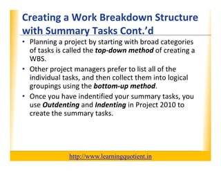 Creating a Work Breakdown Structure 
                                        XP
      with Summary Tasks Cont. d
      with Summary Tasks Cont ’d
      • Planning a project by starting with broad categories 
        of tasks is called the top‐down method of creating a 
                                 p                         g
        WBS.
      • Other project managers prefer to list all of the 
        individual tasks, and then collect them into logical 
          d d l k            d h      ll    h         l    l
        groupings using the bottom‐up method.
      • Once you have indentified your summary tasks you
        Once you have indentified your summary tasks, you 
        use Outdenting and Indenting in Project 2010 to 
        create the summary tasks.




                                       http://www.learningquotient.in
New Perspectives on Microsoft Project 2010                              49
 