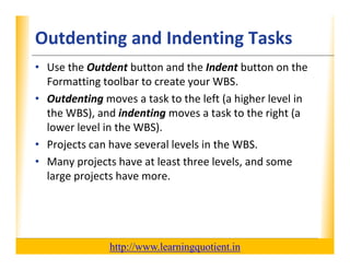 Outdenting and Indenting Tasks                                    XP

      • Use the Outdent button and the Indent button on the 
        Formatting toolbar to create your WBS.
        Formatting toolbar to create your WBS
      • Outdenting moves a task to the left (a higher level in 
        the WBS), and indenting moves a task to the right (a 
                 ),            g                       g (
        lower level in the WBS).
      • Projects can have several levels in the WBS.
      • Many projects have at least three levels, and some 
        large projects have more.




                                       http://www.learningquotient.in
New Perspectives on Microsoft Project 2010                                   50
 