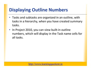 Displaying Outline Numbers                                        XP

      • Tasks and subtasks are organized in an outline, with 
        tasks in a hierarchy, when you have created summary 
        tasks in a hierarchy when you have created summary
        tasks.
      • In Project 2010, you can view built‐in outline
        In Project 2010, you can view built in outline 
        numbers, which will display in the Task name cells for 
        all tasks.




                                       http://www.learningquotient.in
New Perspectives on Microsoft Project 2010                                   52
 