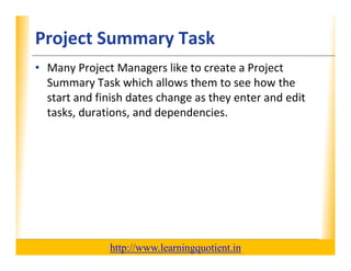 Project Summary Task                                              XP

      • Many Project Managers like to create a Project 
        Summary Task which allows them to see how the 
        Summary Task which allows them to see how the
        start and finish dates change as they enter and edit 
        tasks, durations, and dependencies.
                                 p




                                       http://www.learningquotient.in
New Perspectives on Microsoft Project 2010                                   54
 