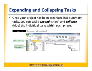 Expanding and Collapsing Tasks                                    XP

      • Once your project has been organized into summary 
        tasks, you can easily expand (show) and collapse
        tasks you can easily expand (show) and collapse
        (hide) the individual tasks within each phase.




                                       http://www.learningquotient.in
New Perspectives on Microsoft Project 2010                                   56
 