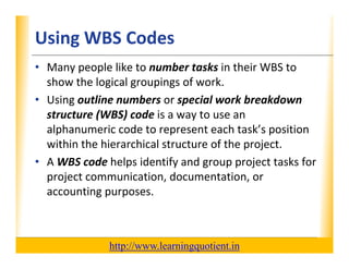 Using WBS Codes                                                   XP

      • Many people like to number tasks in their WBS to 
        show the logical groupings of work.
        show the logical groupings of work
      • Using outline numbers or special work breakdown 
        structure (WBS) code is a way to use an 
        structure (WBS) code is a way to use an
        alphanumeric code to represent each task’s position 
        within the hierarchical structure of the project.
      • A WBS code helps identify and group project tasks for 
        project communication, documentation, or 
        accounting purposes.



                                       http://www.learningquotient.in
New Perspectives on Microsoft Project 2010                                   57
 