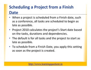 Scheduling a Project from a Finish                                XP
      Date
      • When a project is scheduled from a Finish date, such 
        as a conference, all tasks are scheduled to begin as 
        as a conference all tasks are scheduled to begin as
        late as possible.
      • Project 2010 calculates the project’s Start date based
        Project 2010 calculates the project s Start date based 
        on the tasks, durations and dependencies.
      • The default is for all tasks and the project to start as 
                                             p j
        late as possible.
                                           y    pp y
      • To schedule from a Finish Date, you apply this setting  g
        as soon as the project is created.



                                       http://www.learningquotient.in
New Perspectives on Microsoft Project 2010                                   6
 