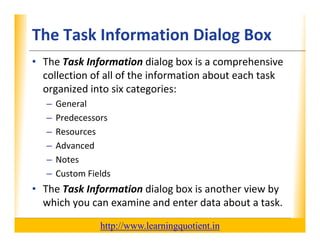 The Task Information Dialog Box                                   XP

      • The Task Information dialog box is a comprehensive 
        collection of all of the information about each task 
        collection of all of the information about each task
        organized into six categories:
             –    General
             –    Predecessors
             –    Resources
             –    Advanced
             –    Notes
             –    Custom Fields
                            ld
      • The Task Information dialog box is another view by 
        which you can examine and enter data about a task.
        which you can examine and enter data about a task

                                       http://www.learningquotient.in
New Perspectives on Microsoft Project 2010                                   8
 