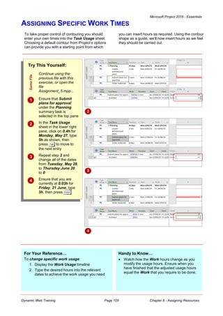 Microsoft Project 2016 - Essentials
Dynamic Web Training Page 105 Chapter 8 - Assigning Resources
ASSIGNING SPECIFIC WORK TIMES
To take proper control of contouring you should
enter your own times into the Task Usage sheet.
Choosing a default contour from Project’s options
can provide you with a starting point from which
you can insert hours as required. Using the contour
shape as a guide, we’ll now insert hours as we feel
they should be carried out.
Try This Yourself:
Same
File
Continue using the
previous file with this
exercise, or open the
file
Assignment_5.mpp...
 Ensure that Submit
plans for approval
under the Planning
summary task is
selected in the top pane
 In the Task Usage
sheet in the lower right
pane, click on 0.4h for
Monday, May 27, type
5h as shown, then
press to move to
the next entry
 Repeat step 2 and
change all of the dates
from Tuesday, May 28,
to Thursday June 20
to 0
 Ensure that you are
currently at 0.03h for
Friday, 21 June, type
3h, then press
2
For Your Reference…
To change specific work usage:
1. Display the Work Usage timeline
2. Type the desired hours into the relevant
dates to achieve the work usage you need
Handy to Know…
 Watch how the Work hours change as you
modify the usage hours. Ensure when you
have finished that the adjusted usage hours
equal the Work that you require to be done.
3
4
 