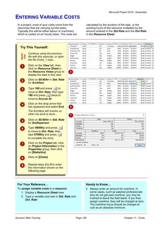 Microsoft Project 2016 - Essentials
Dynamic Web Training Page 136 Chapter 11 - Costs
ENTERING VARIABLE COSTS
In a project, most of your costs come from the
resources that are carrying out the tasks.
Typically this will be either labour or machinery
which is costed on an hourly basis. The costs are
calculated by the duration of the task, or the
working hours of the resource multiplied by the
amount entered in the Std Rate and the Ovt Rate
in the Resource Sheet.
Try This Yourself:
Same
File
Continue using the previous
file with this exercise, or open
the file Costs_1.mpp...
 Click on the View tab, then
click on Resource Sheet in
the Resource Views group to
display the data in this view
 Click on $0.00/hr in Std. Rate
for Architect
 Type 160 and press to
move to Ovt. Rate, then type
160 and press twice to
move to Accrue At
 Click on the drop arrow that
has appeared and select End
The Architect will invoice us
when his work is done...
 Click on $0.00/hr in Std. Rate
for Draftsperson
 Type 48000/y and press
to move to Ovt. Rate, then
type 57000/y and press
to complete the entry
 Click on the Project tab, click
on Project Information in the
Properties group, then click
on [Statistics]
 Click on [Close]
 Repeat steps 2 to 6 to enter
the information shown on the
following page
3
6
7
For Your Reference…
To assign variable costs to a resource:
1. Display a Resource Sheet view
2. Type a variable cost rate in Std. Rate and
Ovt. Rate
Handy to Know…
 Always enter an amount for overtime. In
some cases, such as salaried professionals
who do not get paid overtime, you may be
inclined to leave the field blank. If you then
assign overtime, they will be charged at zero.
The overtime hours should be charged at
cost as an absolute minimum.
 