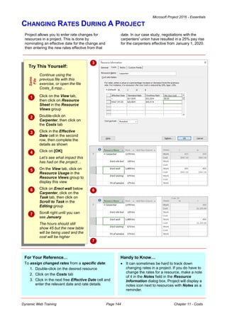 Microsoft Project 2016 - Essentials
Dynamic Web Training Page 144 Chapter 11 - Costs
CHANGING RATES DURING A PROJECT
Project allows you to enter rate changes for
resources in a project. This is done by
nominating an effective date for the change and
then entering the new rates effective from that
date. In our case study, negotiations with the
carpenters' union have resulted in a 25% pay rise
for the carpenters effective from January 1, 2020.
Try This Yourself:
Same
File
Continue using the
previous file with this
exercise, or open the file
Costs_8.mpp...
 Click on the View tab,
then click on Resource
Sheet in the Resource
Views group
 Double-click on
Carpenter, then click on
the Costs tab
 Click in the Effective
Date cell in the second
row, then complete the
details as shown
 Click on [OK]
Let’s see what impact this
has had on the project…
 On the View tab, click on
Resource Usage in the
Resource Views group to
display this view
 Click on Erect wall below
Carpenter, click on the
Task tab, then click on
Scroll to Task in the
Editing group
 Scroll right until you can
see January
The hours should still
show 45 but the new table
will be being used and the
cost will be higher
3
For Your Reference…
To assign changed rates from a specific date:
1. Double-click on the desired resource
2. Click on the Costs tab
3. Click in the next free Effective Date cell and
enter the relevant date and rate details
Handy to Know…
 It can sometimes be hard to track down
changing rates in a project. If you do have to
change the rates for a resource, make a note
of it in the Notes field in the Resource
Information dialog box. Project will display a
notes icon next to resources with Notes as a
reminder.
6
7
 