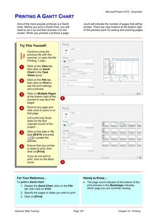 Microsoft Project 2016 - Essentials
Dynamic Web Training Page 167 Chapter 14 - Printing
PRINTING A GANTT CHART
Try This Yourself:
Same
File
Continue using the
previous file with this
exercise, or open the file
Printing_1.mpp...
 Click on the View tab,
then click on Gantt
Chart in the Task
Views group
 Click on the File tab,
then click on Print to
see the print settings
and a preview
 Click on Multiple Pages
at the bottom right of the
preview to see all of the
pages
 Point to any page and
click once to zoom in on
that page
Let’s print only those
tasks for the first
calendar month of the
project…
 Click on the date in To,
type 28/5/19 and press
to update the
preview
 Ensure that your printer
is ready to print, then
click on [Print]
If you do not wish to
print, click on the Back
arrow
One of the more popular printouts is a Gantt
chart. Before you print a Gantt chart, you will
need to set it up and then preview it on the
screen. When you preview a printout a page
count will indicate the number of pages that will be
printed. There are view buttons at the bottom right
of the preview pane for seeing and zooming pages.
2
For Your Reference…
To print a Gantt chart:
1. Display the Gantt Chart, click on the File
tab, then click on Print
2. Specify the pages or dates you wish to print
3. Click on [Print]
Handy to Know…
 The page count indicator at the bottom of the
print preview in the Backstage indicates
which page you are currently viewing.
3
 