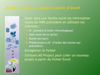 Atelier : Créer un projet à partir d’excel 
Saisir dans une feuille excel les information 
issues du WBS précédent en utilisant les 
colonnes : 
N° (numéro d’ordre chronologique) 
Nom (nom de la tache) 
Durée (en jour) 
Prédécesseurs (N° d’ordre des taches qui 
précèdent) 
Enregistrer le fichier 
Utilisant MS Project pour créer un nouveau 
projet à partir du fichier Excel 
 