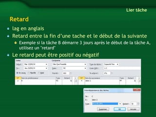 Retard 
lag en anglais 
Retard entre la fin d’une tache et le début de la suivante 
Exemple si la tâche B démarre 3 jours après le début de la tâche A, 
utilisez un "retard" 
Le retard peut être positif ou négatif 
Lier tâche 
 