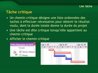 Tâche critique 
Lier tâche 
Un chemin critique désigne une liste ordonnées des 
taches à effectuer nécessaires pour obtenir le résultat 
voulu, dont la durée totale donne la durée du projet 
Une tâche est dite critique lorsqu’elle appartient au 
chemin critique 
Afficher le chemin critique 
 
