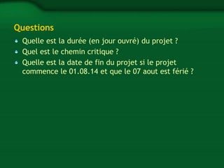 Questions 
Quelle est la durée (en jour ouvré) du projet ? 
Quel est le chemin critique ? 
Quelle est la date de fin du projet si le projet 
commence le 01.08.14 et que le 07 aout est férié ? 

