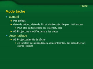 Mode tâche 
Manuel 
Tache 
Par défaut 
date de début, date de fin et durée spécifié par l’utilisateur 
Peut être du texte libre (ex : bientôt, etc) 
MS Project ne modifie jamais les dates 
Automatique 
MS Project planifie la tâche 
en fonction des dépendances, des contraintes, des calendriers et 
autres facteurs 
 