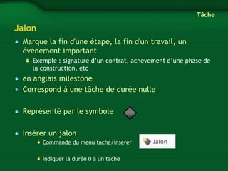 Jalon 
Marque la fin d'une étape, la fin d'un travail, un 
événement important 
Exemple : signature d’un contrat, achevement d’une phase de 
la construction, etc 
en anglais milestone 
Correspond à une tâche de durée nulle 
Représenté par le symbole 
Insérer un jalon 
Commande du menu tache/insérer 
Indiquer la durée 0 a un tache 
Tâche 
 
