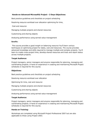  Hands-on Advanced Microsoft® Project - 2 Days Objectives: <br />Best practice guidelines and checklists on project scheduling <br />Resolving resource workload over allocation optimizing for time,<br /> Cost and resource <br />Managing multiple projects and shared resources<br />Customizing and sharing objects <br />Analyzing performance using earned value management <br />Benefits: <br /> This course provides a good insight on balancing resource You’ll learn various techniques on optimizing project for dates, cost and resources. The course provides advanced knowledge and skills required to manage multiple and complex projects. You’ll learn to create cross-project links, develop shared resources and track and report status across multiple projects.<br />Target Audience:<br />Project managers, senior managers and anyone responsible for planning, managing and coordinating projects. A hand on experience in creating and maintaining Microsoft Project schedules is required for this course.  <br />Objectives:<br />Best practice guidelines and checklists on project scheduling<br />Resolving resource workload over allocation<br />Optimizing for time, cost and resource<br />Managing multiple projects and shared resources<br />Customizing and sharing objects<br />Analyzing performance using earned value management<br />Target Audience:<br />Project managers, senior managers and anyone responsible for planning, managing and coordinating projects. A hand on experience in creating and maintaining Microsoft Project schedules is required for this course.<br />Hands on Training:<br />Workshops are completed using Microsoft Project Professional 2007 but are also applicable to those using Project 2003.<br />Lab exercises include:<br /> Identify and resolve resource over allocations<br /> Compress schedules using fast tracking and crashing techniques<br /> Creating master and sub projects and their dependencies<br /> Implement shared resource pool<br /> Customizing Microsoft Projects<br /> Perform earned value analysis to measure project performance<br />Course Outline<br />Best practice guidelines and checklists on project scheduling:-<br /> Scheduling in a nut shell<br /> Scheduling best practices and guidelines<br /> Dos and don’ts<br />Resolving resource workload over allocation:-<br /> Determine resource workloads<br /> Strategies for resolving resource workload over allocation<br /> Level the workload yourself<br /> Let Microsoft Project level the workload for you<br /> Best practices on workload levelling<br />Optimizing for time, cost and resource :-<br /> Strategies for optimizing the schedule<br /> Managing critical path using Microsoft Project<br /> Running what-if scenarios in Microsoft Project<br /> Determining critical resources<br />Managing multiple projects:-<br /> Project, program and portfolio management concepts<br /> Combining projects for progress review<br /> Creating and managing sub projects and master projects<br /> Managing project task dependencies<br /> Sharing resources amongst projects<br />Customizing and sharing objects :-<br /> Customizing project objects<br /> Sharing objects between projects<br /> Using project templates<br />Analyzing projects:-<br /> Analyzing project progress<br /> Measuring performance using earned value analysis<br /> Responding to changes in your project<br />How does this course relate to other ProjectingIT courses?<br />In addition to this course, the following courses offered by Projecting may be of interest:<br />Microsoft® Project Fundamentals<br />Microsoft® Enterprise Project Management<br />Integrated Project Management using Microsoft® Office tools<br />PMP®<br />PRINCE2™<br />Microsoft® Excel<br />® Project [Call Us: +91 9833 105 660 Email Us: info@projectingit.com, vrushali@projectingit.com] www.projectingit.com <br />