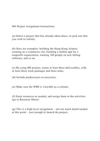 MS Project Assignment Instructions:
(a) Select a project that has already taken place, or pick one that
you wish to initiate.
(b) Here are examples: building the Hong Kong Airport,
creating an e-commerce site, building a mobile app for a
nonprofit organization, training 100 people on new billing
software, and so on.
(c) By using MS project, create at least three deliverables, with
at least three work packages and three tasks.
(d) Include predecessors as necessary.
(e) Make sure the WBS is viewable as a column.
(f) Enter resources as needed, and assign them to the activities
(go to Resource Sheet).
(g) This is a high-level assignment – not too much detail needed
at this point – just enough to launch the project.
 