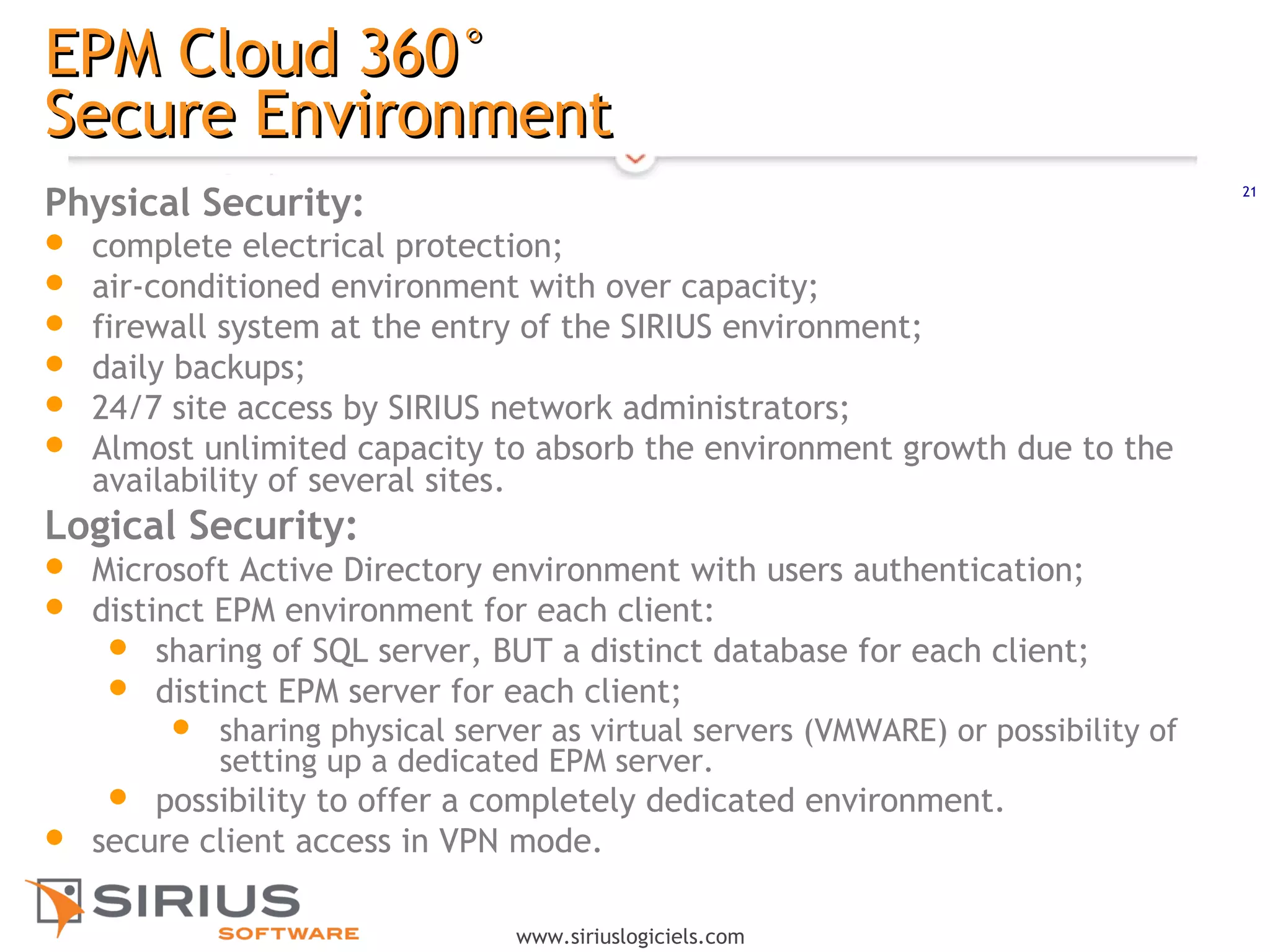 21
www.siriuslogiciels.com
EPM Cloud 360°EPM Cloud 360°
Secure EnvironmentSecure Environment
Physical Security:
 complete electrical protection;
 air-conditioned environment with over capacity;
 firewall system at the entry of the SIRIUS environment;
 daily backups;
 24/7 site access by SIRIUS network administrators;
 Almost unlimited capacity to absorb the environment growth due to the
availability of several sites. 
Logical Security:
 Microsoft Active Directory environment with users authentication;
 distinct EPM environment for each client:
 sharing of SQL server, BUT a distinct database for each client;
 distinct EPM server for each client;
 sharing physical server as virtual servers (VMWARE) or possibility of
setting up a dedicated EPM server.
 possibility to offer a completely dedicated environment.
 secure client access in VPN mode.
 