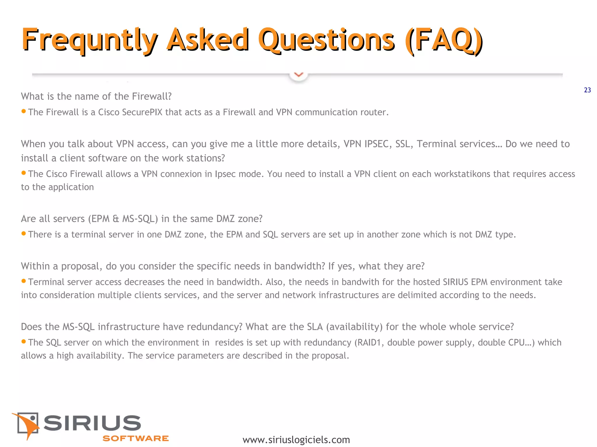 23
www.siriuslogiciels.com
Frequntly Asked Questions (FAQ)Frequntly Asked Questions (FAQ)
What is the name of the Firewall?
The Firewall is a Cisco SecurePIX that acts as a Firewall and VPN communication router.
 
When you talk about VPN access, can you give me a little more details, VPN IPSEC, SSL, Terminal services… Do we need to
install a client software on the work stations?
The Cisco Firewall allows a VPN connexion in Ipsec mode. You need to install a VPN client on each workstatikons that requires access
to the application
Are all servers (EPM & MS-SQL) in the same DMZ zone?
There is a terminal server in one DMZ zone, the EPM and SQL servers are set up in another zone which is not DMZ type.
 
Within a proposal, do you consider the specific needs in bandwidth? If yes, what they are?
Terminal server access decreases the need in bandwidth. Also, the needs in bandwith for the hosted SIRIUS EPM environment take
into consideration multiple clients services, and the server and network infrastructures are delimited according to the needs.
 
Does the MS-SQL infrastructure have redundancy? What are the SLA (availability) for the whole whole service?
The SQL server on which the environment in resides is set up with redundancy (RAID1, double power supply, double CPU…) which
allows a high availability. The service parameters are described in the proposal.
 