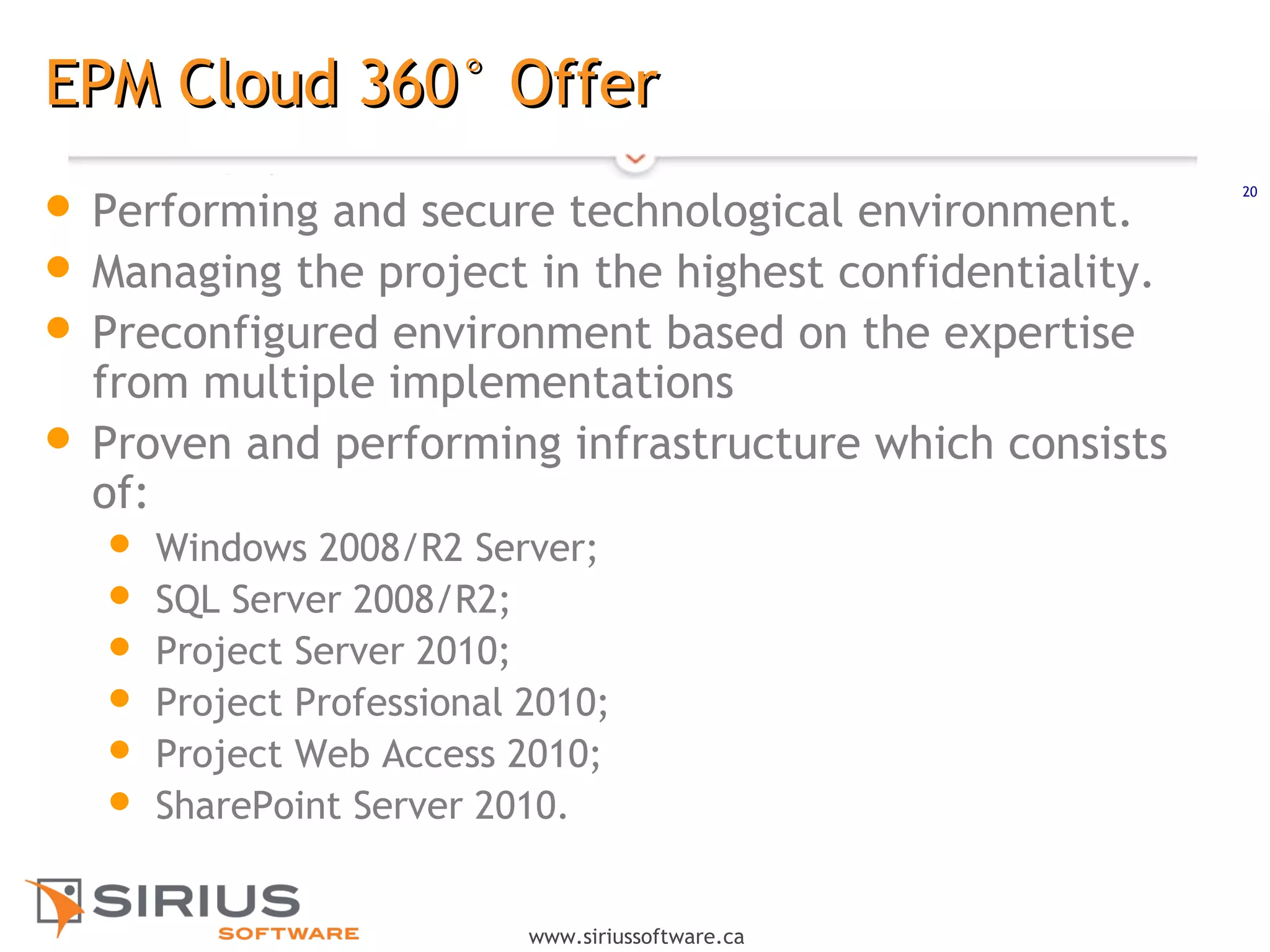 20
www.siriussoftware.ca
EPM Cloud 360° OfferEPM Cloud 360° Offer
 Performing and secure technological environment.
 Managing the project in the highest confidentiality.
 Preconfigured environment based on the expertise
from multiple implementations
 Proven and performing infrastructure which consists
of:
 Windows 2008/R2 Server;
 SQL Server 2008/R2;
 Project Server 2010;
 Project Professional 2010;
 Project Web Access 2010;
 SharePoint Server 2010.
 