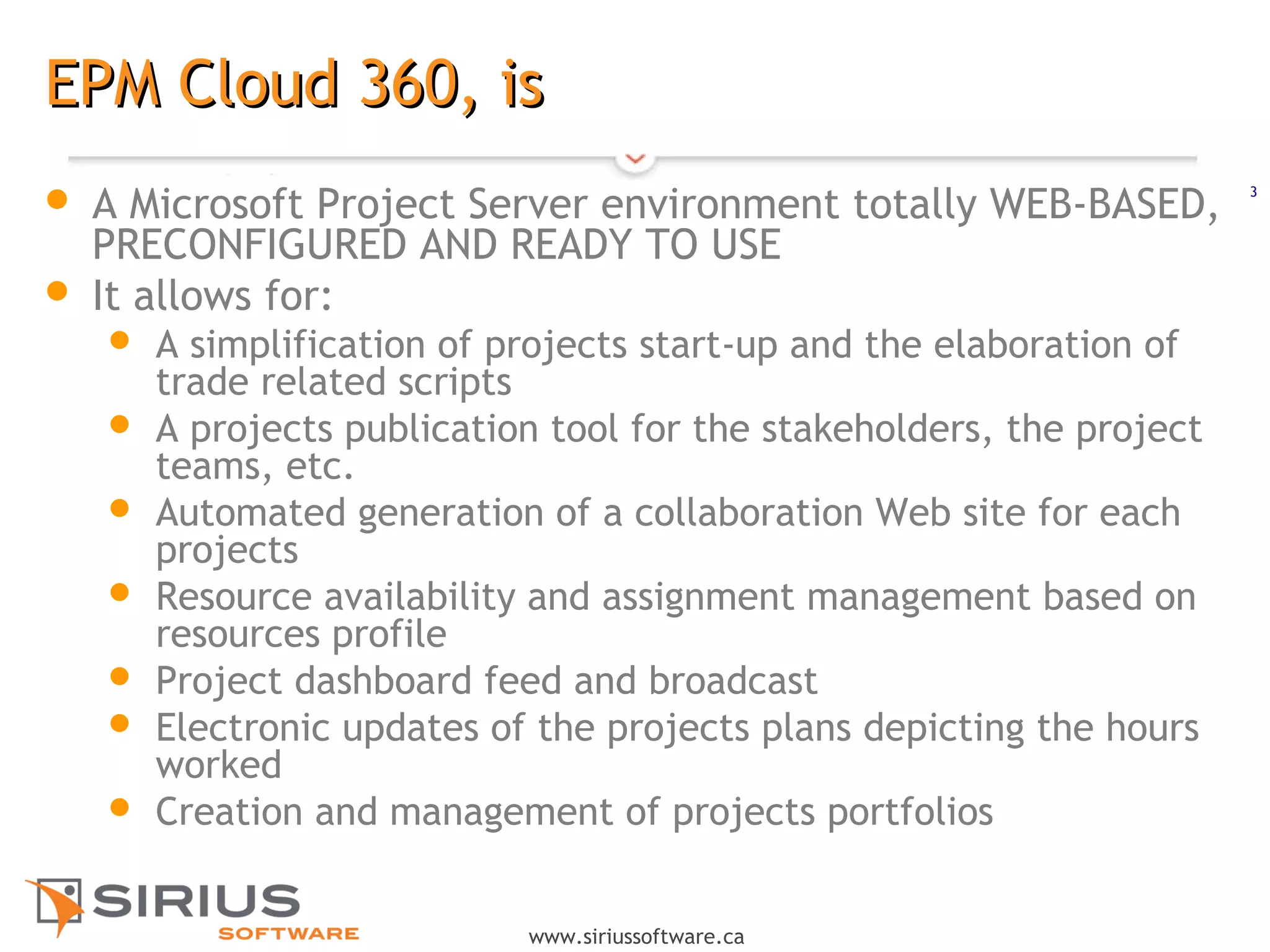 3
www.siriussoftware.ca
EPM Cloud 360, isEPM Cloud 360, is
 A Microsoft Project Server environment totally WEB-BASED,
PRECONFIGURED AND READY TO USE
 It allows for:
 A simplification of projects start-up and the elaboration of
trade related scripts
 A projects publication tool for the stakeholders, the project
teams, etc.
 Automated generation of a collaboration Web site for each
projects
 Resource availability and assignment management based on
resources profile
 Project dashboard feed and broadcast
 Electronic updates of the projects plans depicting the hours
worked
 Creation and management of projects portfolios
 
