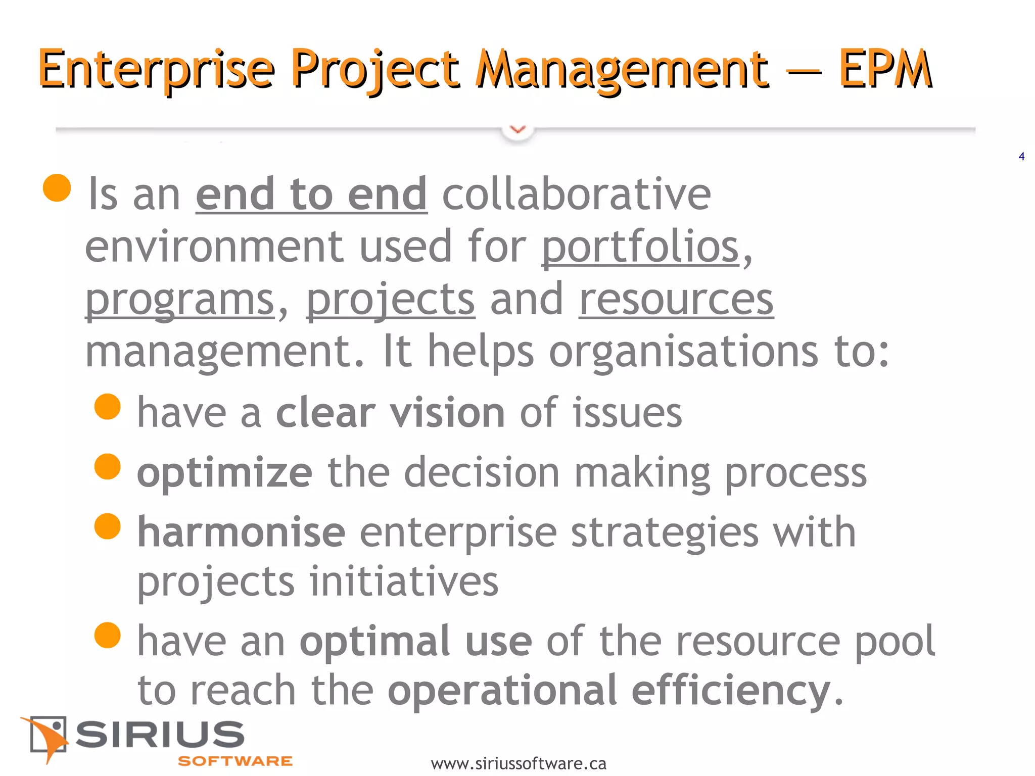 4
www.siriussoftware.ca
Enterprise Project Management — EPMEnterprise Project Management — EPM
Is an end to end collaborative
environment used for portfolios,
programs, projects and resources
management. It helps organisations to:
have a clear vision of issues
optimize the decision making process
harmonise enterprise strategies with
projects initiatives
have an optimal use of the resource pool
to reach the operational efficiency.
 