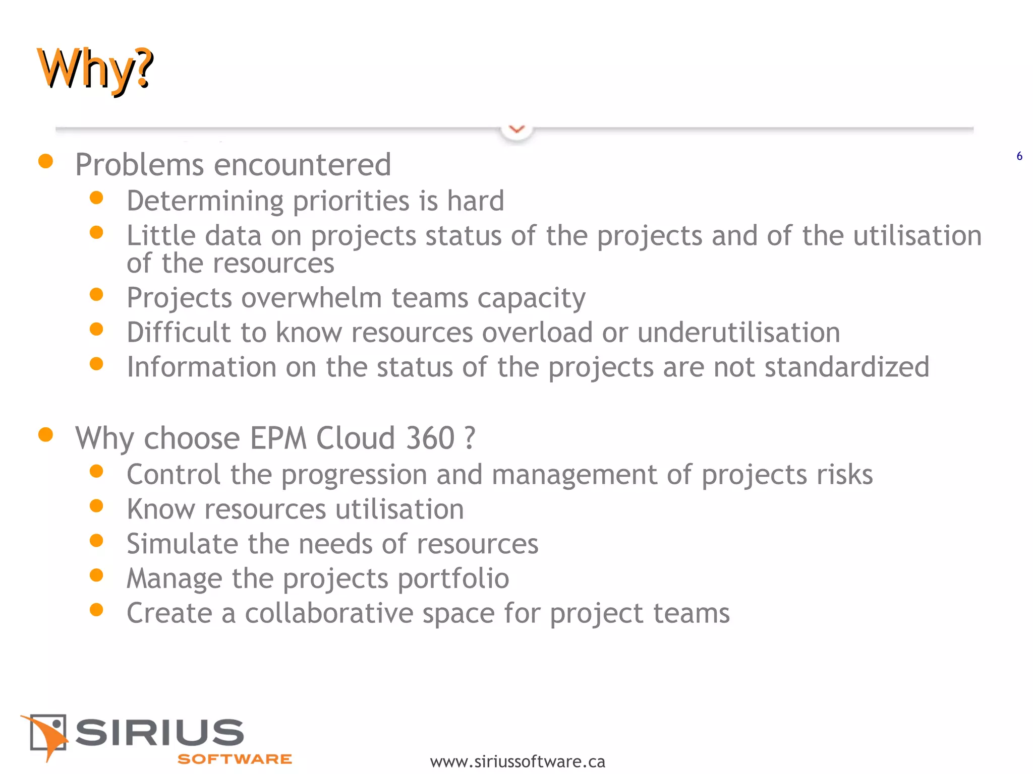 6
www.siriussoftware.ca
Why?Why?
 Problems encountered
 Determining priorities is hard
 Little data on projects status of the projects and of the utilisation
of the resources
 Projects overwhelm teams capacity
 Difficult to know resources overload or underutilisation
 Information on the status of the projects are not standardized
 Why choose EPM Cloud 360 ?
 Control the progression and management of projects risks
 Know resources utilisation
 Simulate the needs of resources
 Manage the projects portfolio
 Create a collaborative space for project teams
 