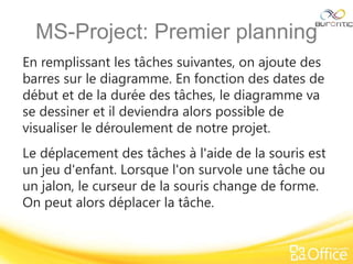 MS-Project: Premier planning
En remplissant les tâches suivantes, on ajoute des
barres sur le diagramme. En fonction des dates de
début et de la durée des tâches, le diagramme va
se dessiner et il deviendra alors possible de
visualiser le déroulement de notre projet.
Le déplacement des tâches à l'aide de la souris est
un jeu d'enfant. Lorsque l'on survole une tâche ou
un jalon, le curseur de la souris change de forme.
On peut alors déplacer la tâche.
 