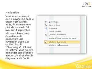 Navigation
Vous aurez remarqué
que la navigation dans le
projet n'est pas très
aisée, il s'étale sur une
période qui va du 10
avril au 14 septembre.
Microsoft Project est
doté d'un outil
permettant une
navigation aisée. Cet
outil est l'outil
"Chronologie". S'il n'est
pas affiché, vous pouvez
demander son affichage
avec un clic droit dans le
diagramme de Gantt.
 