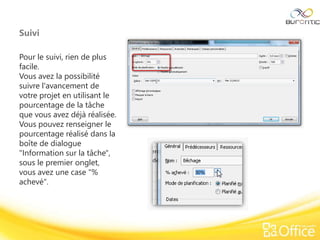 Suivi
Pour le suivi, rien de plus
facile.
Vous avez la possibilité
suivre l'avancement de
votre projet en utilisant le
pourcentage de la tâche
que vous avez déjà réalisée.
Vous pouvez renseigner le
pourcentage réalisé dans la
boîte de dialogue
"Information sur la tâche",
sous le premier onglet,
vous avez une case "%
achevé".
 
