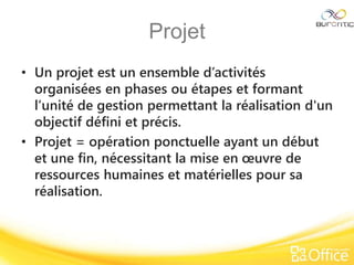 Projet
• Un projet est un ensemble d’activités
organisées en phases ou étapes et formant
l’unité de gestion permettant la réalisation d'un
objectif défini et précis.
• Projet = opération ponctuelle ayant un début
et une fin, nécessitant la mise en œuvre de
ressources humaines et matérielles pour sa
réalisation.
 