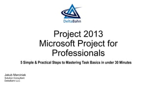 Project 2013
Microsoft Project for
Professionals
5 Simple & Practical Steps to Mastering Task Basics in under 30 Minutes
Jakub Marciniak
Solution Consultant
DeltaBahn LLC
 