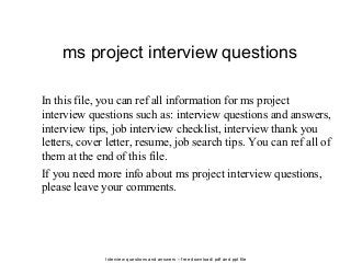 Interview questions and answers – free download/ pdf and ppt file
ms project interview questions
In this file, you can ref all information for ms project
interview questions such as: interview questions and answers,
interview tips, job interview checklist, interview thank you
letters, cover letter, resume, job search tips. You can ref all of
them at the end of this file.
If you need more info about ms project interview questions,
please leave your comments.
 