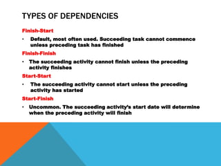 TYPES OF DEPENDENCIES
Finish-Start
•   Default, most often used. Succeeding task cannot commence
    unless preceding task has finished
Finish-Finish
•   The succeeding activity cannot finish unless the preceding
    activity finishes
Start-Start
•   The succeeding activity cannot start unless the preceding
    activity has started
Start-Finish
•   Uncommon. The succeeding activity’s start date will determine
    when the preceding activity will finish
 