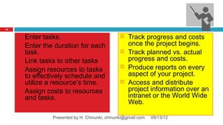 10


        Enter tasks.                                Track progress and costs
        Enter the duration for each                  once the project begins.
         task.                                       Track planned vs. actual
        Link tasks to other tasks                    progress and costs.
        Assign resources to tasks
                                                     Produce reports on every
         to effectively schedule and                  aspect of your project.
         utilize a resource’s time.                  Access and distribute
        Assign costs to resources                    project information over an
         and tasks.                                   intranet or the World Wide
                                                      Web.

                  Presented by H. Chinunki, chinunki@gmail.com   09/13/12
 
