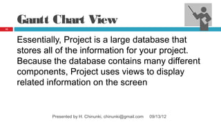 Gantt Chart View
13




     Essentially, Project is a large database that
     stores all of the information for your project.
     Because the database contains many different
     components, Project uses views to display
     related information on the screen


              Presented by H. Chinunki, chinunki@gmail.com   09/13/12
 