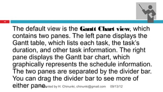 14




     The default view is the Gantt Chart view, which
     contains two panes. The left pane displays the
     Gantt table, which lists each task, the task’s
     duration, and other task information. The right
     pane displays the Gantt bar chart, which
     graphically represents the schedule information.
     The two panes are separated by the divider bar.
     You can drag the divider bar to see more of
     either pane. by H. Chinunki, chinunki@gmail.com 09/13/12
              Presented
 