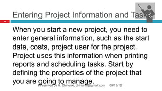 Entering Project Information and Tasks
16




     When you start a new project, you need to
     enter general information, such as the start
     date, costs, project user for the project.
     Project uses this information when printing
     reports and scheduling tasks. Start by
     defining the properties of the project that
     you are Presented by H. Chinunki, chinunki@gmail.com 09/13/12
             going to manage.
 