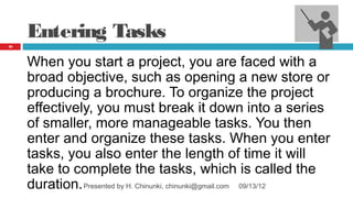 Entering Tasks
22




     When you start a project, you are faced with a
     broad objective, such as opening a new store or
     producing a brochure. To organize the project
     effectively, you must break it down into a series
     of smaller, more manageable tasks. You then
     enter and organize these tasks. When you enter
     tasks, you also enter the length of time it will
     take to complete the tasks, which is called the
     duration. Presented by H. Chinunki, chinunki@gmail.com 09/13/12
 
